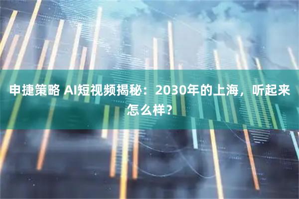 申捷策略 AI短视频揭秘：2030年的上海，听起来怎么样？