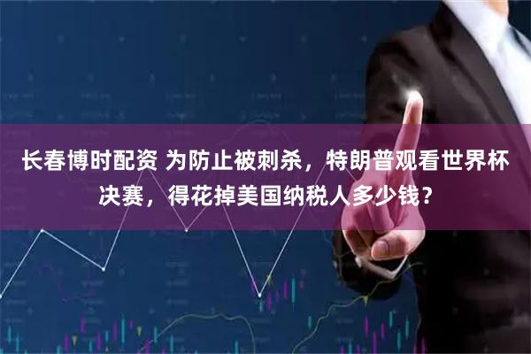 长春博时配资 为防止被刺杀,特朗普观看世界杯决赛,得花掉美国纳税人多少钱?