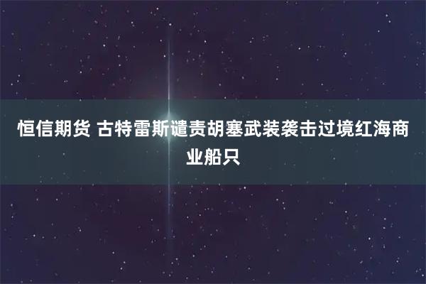 恒信期货 古特雷斯谴责胡塞武装袭击过境红海商业船只