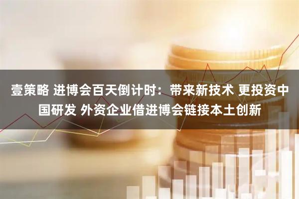 壹策略 进博会百天倒计时:带来新技术 更投资中国研发 外资企业借进博会链接本土创新