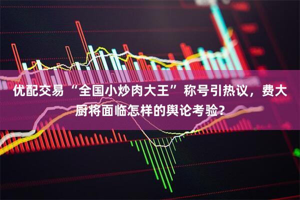 优配交易 “全国小炒肉大王” 称号引热议，费大厨将面临怎样的舆论考验？