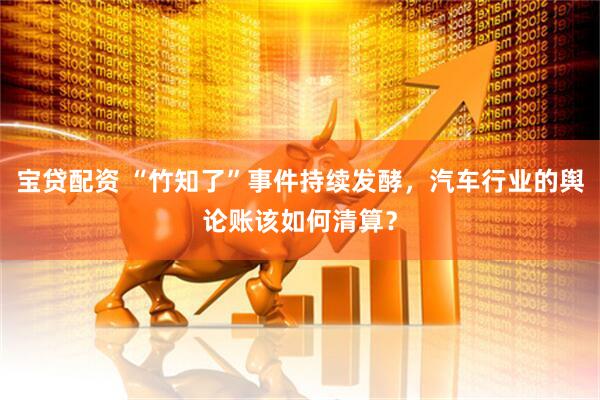 宝贷配资 “竹知了”事件持续发酵，汽车行业的舆论账该如何清算？