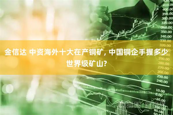 金信达 中资海外十大在产铜矿, 中国铜企手握多少世界级矿山?