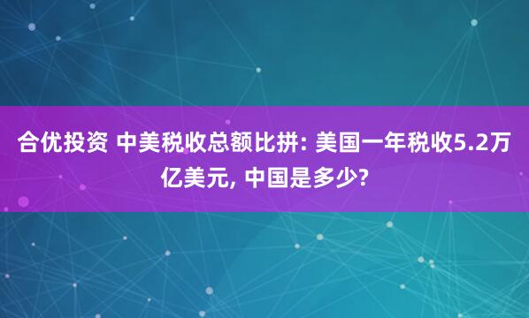 合优投资 中美税收总额比拼: 美国一年税收5.2万亿美元, 中国是多少?